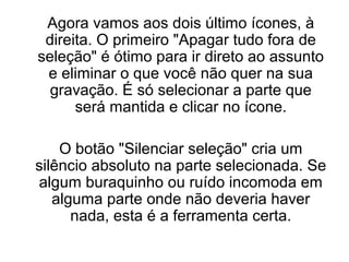 Agora vamos aos dois último ícones, à
direita. O primeiro "Apagar tudo fora de
seleção" é ótimo para ir direto ao assunto
e eliminar o que você não quer na sua
gravação. É só selecionar a parte que
será mantida e clicar no ícone.
O botão "Silenciar seleção" cria um
silêncio absoluto na parte selecionada. Se
algum buraquinho ou ruído incomoda em
alguma parte onde não deveria haver
nada, esta é a ferramenta certa.

 