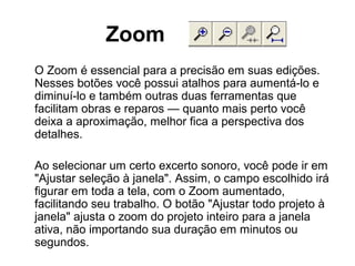Zoom
O Zoom é essencial para a precisão em suas edições.
Nesses botões você possui atalhos para aumentá-lo e
diminuí-lo e também outras duas ferramentas que
facilitam obras e reparos — quanto mais perto você
deixa a aproximação, melhor fica a perspectiva dos
detalhes.
Ao selecionar um certo excerto sonoro, você pode ir em
"Ajustar seleção à janela". Assim, o campo escolhido irá
figurar em toda a tela, com o Zoom aumentado,
facilitando seu trabalho. O botão "Ajustar todo projeto à
janela" ajusta o zoom do projeto inteiro para a janela
ativa, não importando sua duração em minutos ou
segundos.

 