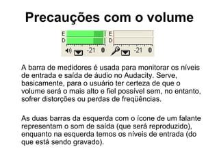 Precauções com o volume

A barra de medidores é usada para monitorar os níveis
de entrada e saída de áudio no Audacity. Serve,
basicamente, para o usuário ter certeza de que o
volume será o mais alto e fiel possível sem, no entanto,
sofrer distorções ou perdas de freqüências.
As duas barras da esquerda com o ícone de um falante
representam o som de saída (que será reproduzido),
enquanto na esquerda temos os níveis de entrada (do
que está sendo gravado).

 