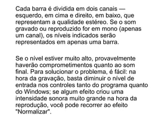 Cada barra é dividida em dois canais —
esquerdo, em cima e direito, em baixo, que
representam a qualidade estéreo. Se o som
gravado ou reproduzido for em mono (apenas
um canal), os níveis indicados serão
representados em apenas uma barra.
Se o nível estiver muito alto, provavelmente
haverão comprometimentos quanto ao som
final. Para solucionar o problema, é fácil: na
hora da gravação, basta diminuir o nível de
entrada nos controles tanto do programa quanto
do Windows; se algum efeito criou uma
intensidade sonora muito grande na hora da
reprodução, você pode recorrer ao efeito
"Normalizar".

 