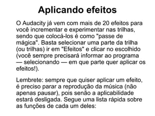 Aplicando efeitos
O Audacity já vem com mais de 20 efeitos para
você incrementar e experimentar nas trilhas,
sendo que colocá-los é como "passe de
mágica". Basta selecionar uma parte da trilha
(ou trilhas) ir em "Efeitos" e clicar no escolhido
(você sempre precisará informar ao programa
— selecionando — em que parte quer aplicar os
efeitos!).
Lembrete: sempre que quiser aplicar um efeito,
é preciso parar a reprodução da música (não
apenas pausar), pois senão a aplicabilidade
estará desligada. Segue uma lista rápida sobre
as funções de cada um deles:

 