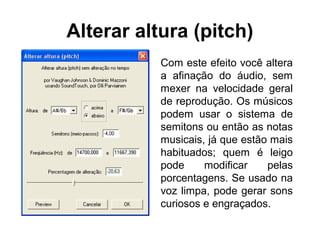 Alterar altura (pitch)
Com este efeito você altera
a afinação do áudio, sem
mexer na velocidade geral
de reprodução. Os músicos
podem usar o sistema de
semitons ou então as notas
musicais, já que estão mais
habituados; quem é leigo
pode
modificar
pelas
porcentagens. Se usado na
voz limpa, pode gerar sons
curiosos e engraçados.

 