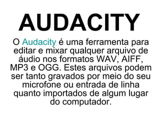 AUDACITY
O Audacity é uma ferramenta para
editar e mixar qualquer arquivo de
áudio nos formatos WAV, AIFF,
MP3 e OGG. Estes arquivos podem
ser tanto gravados por meio do seu
microfone ou entrada de linha
quanto importados de algum lugar
do computador.

 
