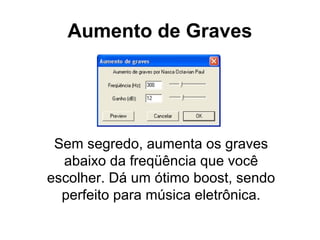 Aumento de Graves

Sem segredo, aumenta os graves
abaixo da freqüência que você
escolher. Dá um ótimo boost, sendo
perfeito para música eletrônica.

 