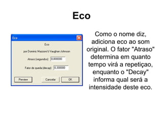 Eco
Como o nome diz,
adiciona eco ao som
original. O fator "Atraso"
determina em quanto
tempo virá a repetiçao,
enquanto o "Decay"
informa qual será a
intensidade deste eco.

 
