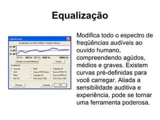 Equalização
Modifica todo o espectro de
freqüências audíveis ao
ouvido humano,
compreendendo agúdos,
médios e graves. Existem
curvas pré-definidas para
você carregar. Aliada a
sensibilidade auditiva e
experiência, pode se tornar
uma ferramenta poderosa.

 