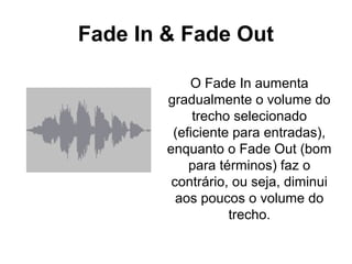 Fade In & Fade Out
O Fade In aumenta
gradualmente o volume do
trecho selecionado
(eficiente para entradas),
enquanto o Fade Out (bom
para términos) faz o
contrário, ou seja, diminui
aos poucos o volume do
trecho.

 