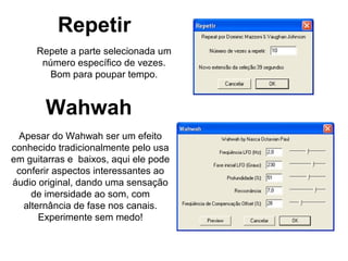 Repetir
Repete a parte selecionada um
número específico de vezes.
Bom para poupar tempo.

Wahwah
Apesar do Wahwah ser um efeito
conhecido tradicionalmente pelo usa
em guitarras e baixos, aqui ele pode
conferir aspectos interessantes ao
áudio original, dando uma sensação
de imersidade ao som, com
alternância de fase nos canais.
Experimente sem medo!

 