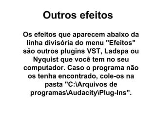 Outros efeitos
Os efeitos que aparecem abaixo da
linha divisória do menu "Efeitos"
são outros plugins VST, Ladspa ou
Nyquist que você tem no seu
computador. Caso o programa não
os tenha encontrado, cole-os na
pasta "C:Arquivos de
programasAudacityPlug-Ins".

 