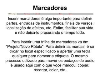 Marcadores
Inserir marcadores é algo importante para definir
partes, entradas de instrumentos, finais de versos,
localização de efeitos, etc. Enfim, facilitar sua vida
e não deixá-lo procurando o tempo todo.
Para inserir uma trilha de marcadores vá em
"Projeto/Novo Rótulo". Para definir as marcas, é só
clicar no local especificado e apertar uma tecla
qualquer para nomear a etiqueta. O mesmo
processo utilizado para mover os pedaços de áudio
é usado aqui com o que você marcou: copiar,
recortar, colar, etc.

 