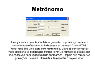 Metrônomo

Para garantir a coesão das faixas gravadas, a presença de de um
metrônomo é efetivamente indispensável. Indo em "Inserir/Click
Track" você cria uma pista com metrônomo. Entre as configurações,
você seleciona as batidas por minuto (BPM), o número de batidas por
compasso e a quantidade total de compassos. Depois que realizar as
gravações, delete a trilha antes de exportar o projeto todo.

 