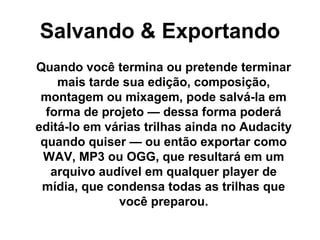 Salvando & Exportando
Quando você termina ou pretende terminar
mais tarde sua edição, composição,
montagem ou mixagem, pode salvá-la em
forma de projeto — dessa forma poderá
editá-lo em várias trilhas ainda no Audacity
quando quiser — ou então exportar como
WAV, MP3 ou OGG, que resultará em um
arquivo audível em qualquer player de
mídia, que condensa todas as trilhas que
você preparou.

 