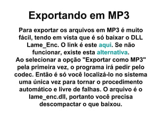 Exportando em MP3
Para exportar os arquivos em MP3 é muito
fácil, tendo em vista que é só baixar o DLL
Lame_Enc. O link é este aqui. Se não
funcionar, existe esta alternativa.
Ao selecionar a opção "Exportar como MP3"
pela primeira vez, o programa irá pedir pelo
codec. Então é só você localizá-lo no sistema
uma única vez para tornar o procedimento
automático e livre de falhas. O arquivo é o
lame_enc.dll, portanto você precisa
descompactar o que baixou.

 