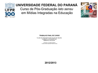 UNIVERSIDADE FEDERAL DO PARANÁ
Curso de Pós-Graduação lato sensu
em Mídias Integradas na Educação

TRABALHO FINAL DE CURSO
“O USO DE PODCASTS NAS AULAS DE INGLÊS:
COMBATE À PICHAÇÃO NO
AMBIENTE ESCOLAR”
Orientadora: Cris Betina Schlemer
Cursista: Geane Aparecida Poteriko da Silva

2012/2013

 