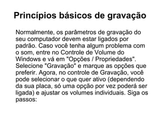 Princípios básicos de gravação
Normalmente, os parâmetros de gravação do
seu computador devem estar ligados por
padrão. Caso você tenha algum problema com
o som, entre no Controle de Volume do
Windows e vá em "Opções / Propriedades".
Selecione "Gravação" e marque as opções que
preferir. Agora, no controle de Gravação, você
pode selecionar o que quer ativo (dependendo
da sua placa, só uma opção por vez poderá ser
ligada) e ajustar os volumes individuais. Siga os
passos:

 