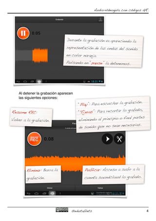 Audio-vídeoguía con códigos QR.




                                Durante la grabación va apareciendo la
                                representación de las ondas del sonido
                                en color naranja.
                               Pulsando en “pause” la detenemos.




    Al detener la grabación aparecen
    las siguientes opciones:
                                                                   abación.
                                       “Play”: Para escuchar la gr
                                                                   grabado,
Resume REC:                            “Tijeras”: Para recortar lo
                                                                   nal partes
Volver a la grabación.                 eliminando al principio o fi
                                                                  cesarias.
                                       de sonido que no sean ne




        Eliminar: Borra la                Publicar: Acceso a subir a la
        grabación.                        cuenta soundcloud lo grabado.




                                   @edutablets                                  4
 