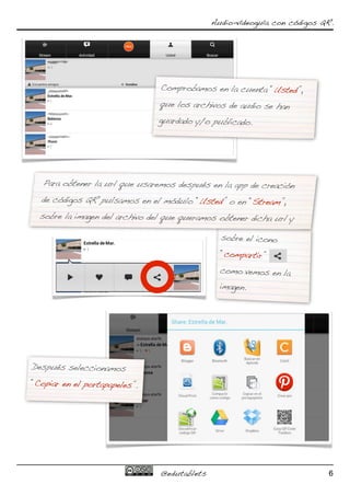Audio-vídeoguía con códigos QR.




                                Comprobamos en la cuenta “Usted”,
                                que los archivos de audio se han
                                guardado y/o publicado.




   Para obtener la url que usaremos después en la app de creación
  de códigos QR pulsamos en el módulo “Usted” o en “Stream”,
  sobre la imagen del archivo del que queramos obtener dicha url y

                                                sobre el icono
                                                “compartir”
                                                como vemos en la
                                                imagen.




Después seleccionamos
“Copiar en el portapapeles”.




                                @edutablets                                6
 