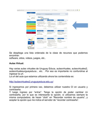 Se despliega una lista ordenada de la clase de recursos que podemos
encontrar:
software, sitios, videos, juegos, etc..
Aulas Virtual:
Hay varias aulas virtuales de Uruguay Educa, aulasvirtuales, aulasvirtuales2,
aulasvirtualesurguayeduca... etc. . Por eso es importante no confundirse al
ingresar la url.
La url del aula que estamos utilizando ahora los contenidista es:
http://aulasvirtuales2.uruguayeduca.edu.uy/
Si ingresamos por primera vez, debemos utilizar nuestra CI en usuario y
contraseña.
Y luego ingreso por “entrar”. Tengo la opción de poder cambiar mi
contraseña, por lo que es interesante la opción, si utilizamos siempre la
misma computadora, de hacer “click” en “Recordar nombre de usuario”, y
aceptar la opción que me indica el servidor de “recordar contraseña”.
 