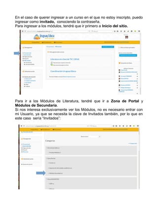En el caso de querer ingresar a un curso en el que no estoy inscripto, puedo
ingresar como invitado, conociendo la contraseña.
Para ingresar a los módulos, tendré que ir primero a Inicio del sitio.
Para ir a los Módulos de Literatura, tendré que ir a Zona de Portal y
Módulos de Secundaria.
Si nos interesa exclusivamente ver los Módulos, no es necesario entrar con
mi Usuario, ya que se necesita la clave de Invitados también, por lo que en
este caso sería “Invitados”:
 