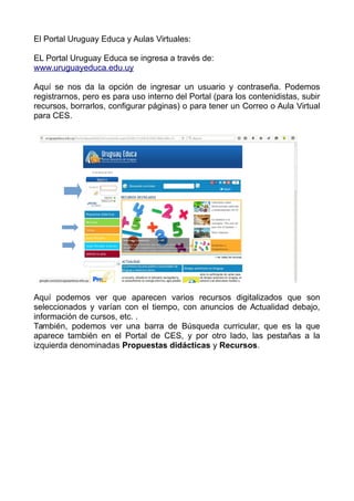 El Portal Uruguay Educa y Aulas Virtuales:
EL Portal Uruguay Educa se ingresa a través de:
www.uruguayeduca.edu.uy
Aquí se nos da la opción de ingresar un usuario y contraseña. Podemos
registrarnos, pero es para uso interno del Portal (para los contenidistas, subir
recursos, borrarlos, configurar páginas) o para tener un Correo o Aula Virtual
para CES.
Aquí podemos ver que aparecen varios recursos digitalizados que son
seleccionados y varían con el tiempo, con anuncios de Actualidad debajo,
información de cursos, etc. .
También, podemos ver una barra de Búsqueda curricular, que es la que
aparece también en el Portal de CES, y por otro lado, las pestañas a la
izquierda denominadas Propuestas didácticas y Recursos.
 