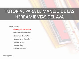 J. Rojas (2016)
CONTENIDO:
•Ingreso a la Plataforma
•Actualización de Cuenta
•Estructura de un AVA
•Uso de Foros Virtuales
•Uso de Tareas
•Uso de Chats
•Uso de Glosarios
 