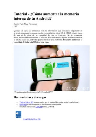 Tutorial - ¿Cómo aumentar la memoria
interna de tu Android?
Daniel Viejo Hace 4 semanas
135
Quieres ser capaz de almacenar toda la información que consideras importante en
tu tarjeta externa pero, aunque cuentas con una tarjeta micro SD de 64 GB, no eres capaz
de usar ni la mitad de su capacidad, lo cual es frustrante. No te preocupes,
desde AndroidPIT te ofrecemos la solución. Llevando a cabo algunas manipulaciones en
la tarjeta, todos los Androides podrán resolver este problema. Si quieres aumentar la
capacidad de tu tarjeta SD sigue esta guía.
¿Te estás quedando sin memoria? / © AndroidPIT
Herramientas y descargas
 Tarjeta Micro SD (cuanto mejor sea la tarjeta SD, mejor será el rendimiento).
 Descarga e instala MiniTool Partition en tu ordenador.
 Instala la aplicación Link2SD en tu Android.
Link2SD INSTALAR
 