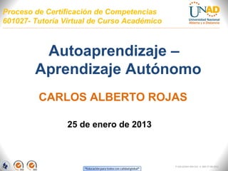 Proceso de Certificación de Competencias
601027- Tutoría Virtual de Curso Académico



         Autoaprendizaje –
        Aprendizaje Autónomo
         CARLOS ALBERTO ROJAS

                 25 de enero de 2013



                                             FI-GQ-GCMU-004-015 V. 000-27-08-2011
 