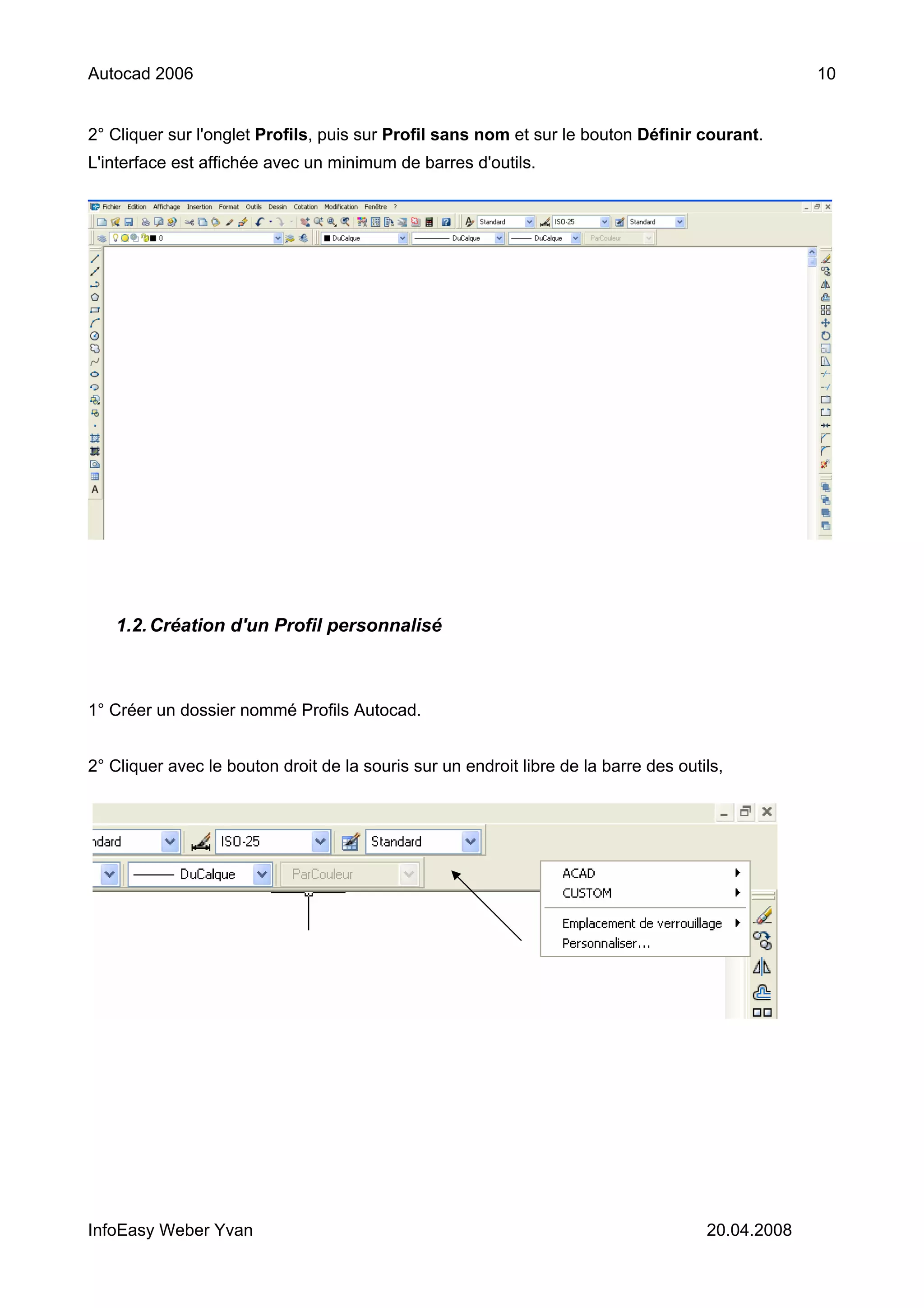 Autocad 2006                                                                                       10


2° Cliquer sur l'onglet Profils, puis sur Profil sans nom et sur le bouton Définir courant.
L'interface est affichée avec un minimum de barres d'outils.




   1.2. Création d'un Profil personnalisé



1° Créer un dossier nommé Profils Autocad.


2° Cliquer avec le bouton droit de la souris sur un endroit libre de la barre des outils,




InfoEasy Weber Yvan                                                                   20.04.2008
 