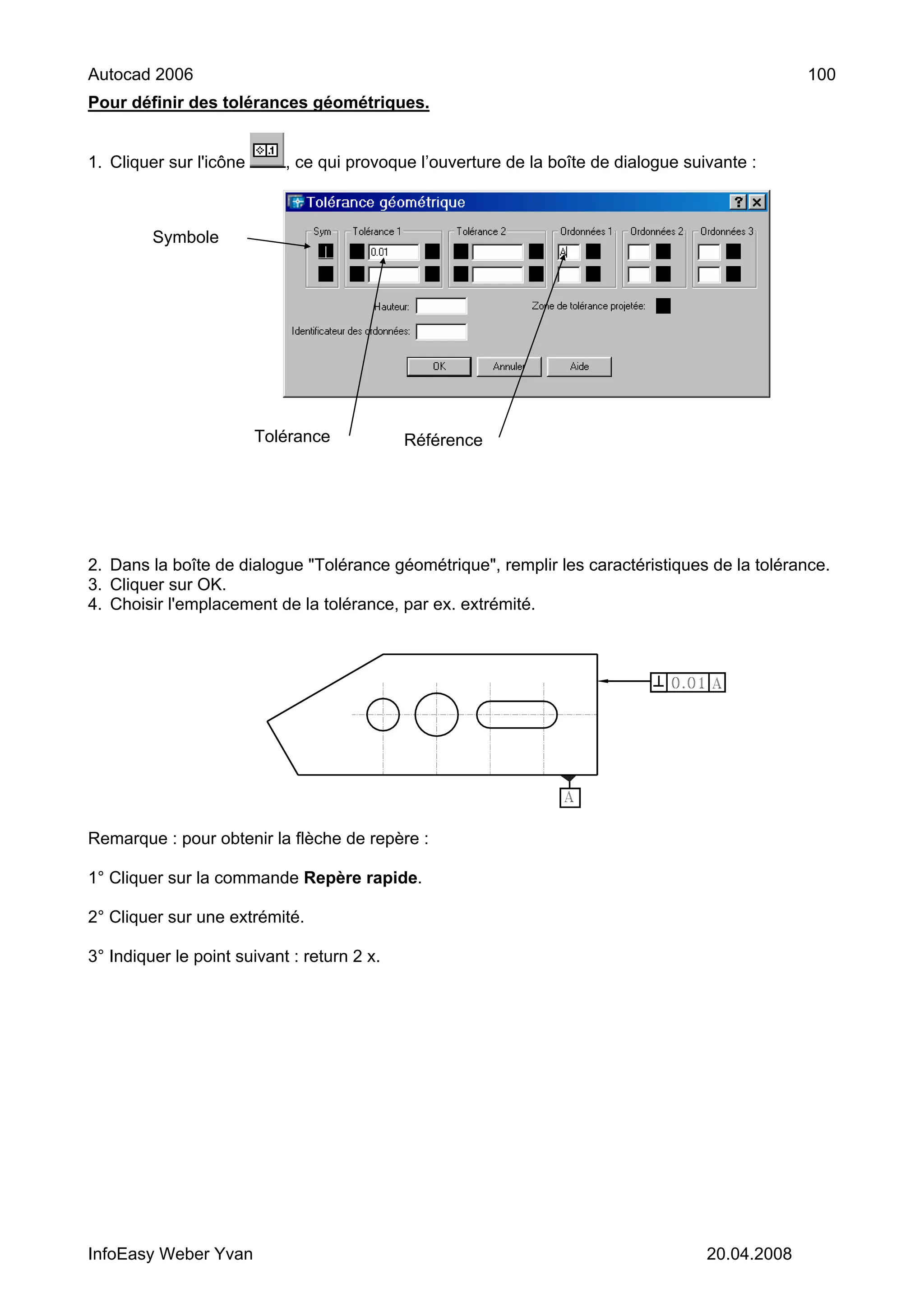 Autocad 2006                                                                                      100
Pour définir des tolérances géométriques.


1. Cliquer sur l'icône      , ce qui provoque l’ouverture de la boîte de dialogue suivante :



         Symbole




                         Tolérance           Référence




2. Dans la boîte de dialogue "Tolérance géométrique", remplir les caractéristiques de la tolérance.
3. Cliquer sur OK.
4. Choisir l'emplacement de la tolérance, par ex. extrémité.




Remarque : pour obtenir la flèche de repère :

1° Cliquer sur la commande Repère rapide.

2° Cliquer sur une extrémité.

3° Indiquer le point suivant : return 2 x.




InfoEasy Weber Yvan                                                                  20.04.2008
 