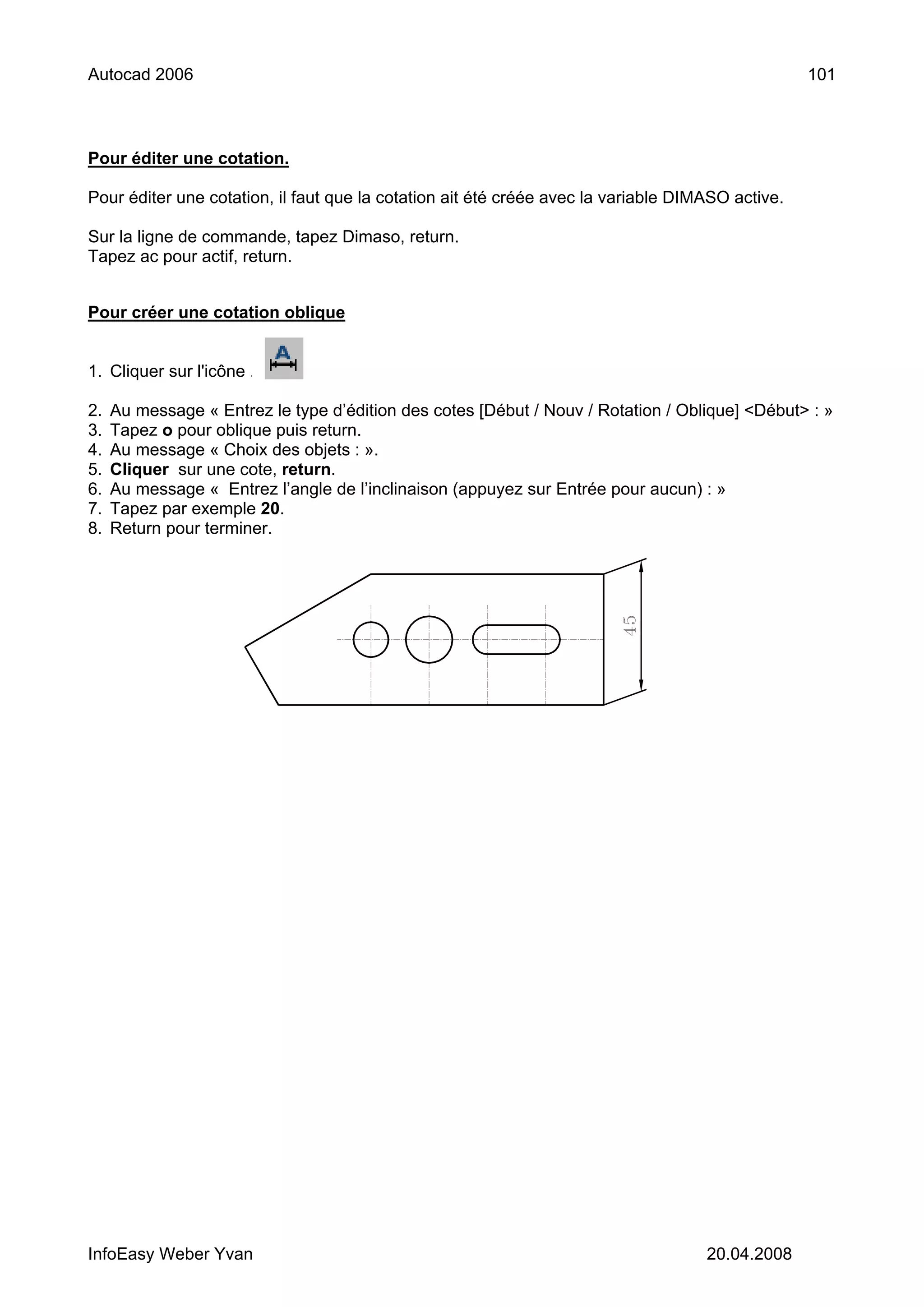 Autocad 2006                                                                                      101



Pour éditer une cotation.

Pour éditer une cotation, il faut que la cotation ait été créée avec la variable DIMASO active.

Sur la ligne de commande, tapez Dimaso, return.
Tapez ac pour actif, return.


Pour créer une cotation oblique


1. Cliquer sur l'icône .

2.   Au message « Entrez le type d’édition des cotes [Début / Nouv / Rotation / Oblique] <Début> : »
3.   Tapez o pour oblique puis return.
4.   Au message « Choix des objets : ».
5.   Cliquer sur une cote, return.
6.   Au message « Entrez l’angle de l’inclinaison (appuyez sur Entrée pour aucun) : »
7.   Tapez par exemple 20.
8.   Return pour terminer.




InfoEasy Weber Yvan                                                                 20.04.2008
 