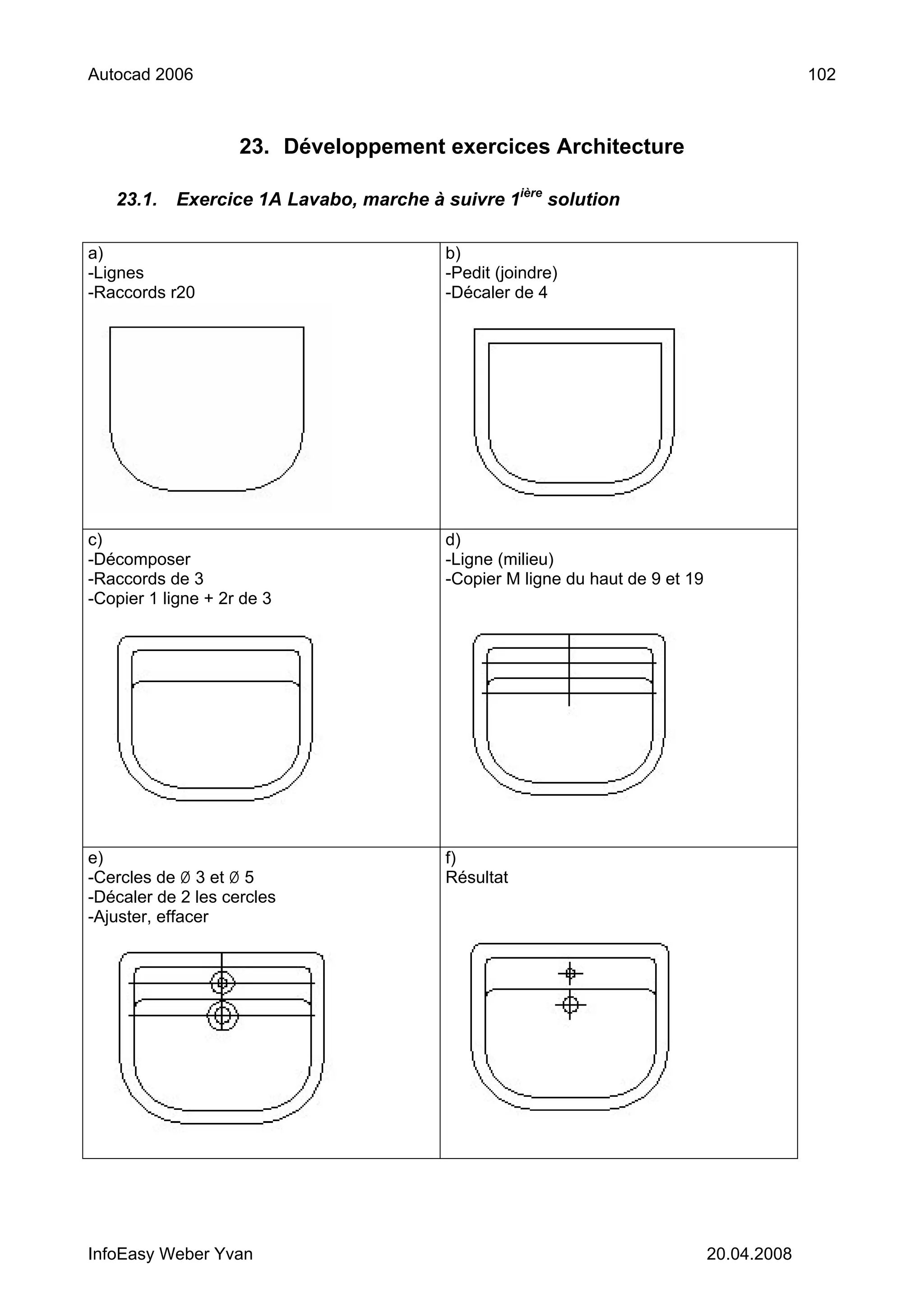 Autocad 2006                                                                                102



                    23. Développement exercices Architecture

   23.1.    Exercice 1A Lavabo, marche à suivre 1ière solution

a)                                        b)
-Lignes                                   -Pedit (joindre)
-Raccords r20                             -Décaler de 4




c)                                        d)
-Décomposer                               -Ligne (milieu)
-Raccords de 3                            -Copier M ligne du haut de 9 et 19
-Copier 1 ligne + 2r de 3




e)                                        f)
-Cercles de Ø 3 et Ø 5                    Résultat
-Décaler de 2 les cercles
-Ajuster, effacer




InfoEasy Weber Yvan                                                            20.04.2008
 