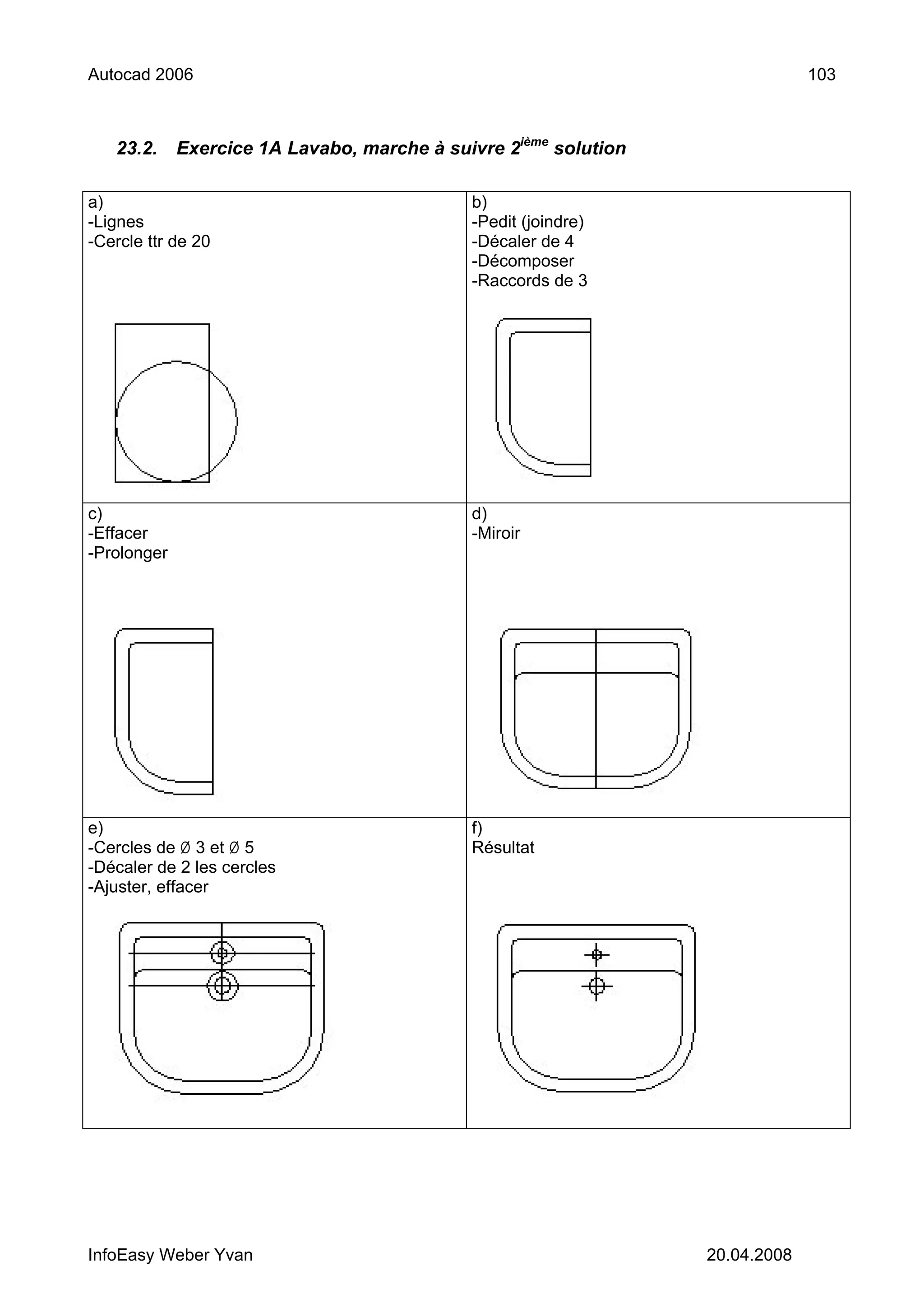 Autocad 2006                                                                   103



   23.2.     Exercice 1A Lavabo, marche à suivre 2ième solution

a)                                           b)
-Lignes                                      -Pedit (joindre)
-Cercle ttr de 20                            -Décaler de 4
                                             -Décomposer
                                             -Raccords de 3




c)                                           d)
-Effacer                                     -Miroir
-Prolonger




e)                                           f)
-Cercles de Ø 3 et Ø 5                       Résultat
-Décaler de 2 les cercles
-Ajuster, effacer




InfoEasy Weber Yvan                                               20.04.2008
 
