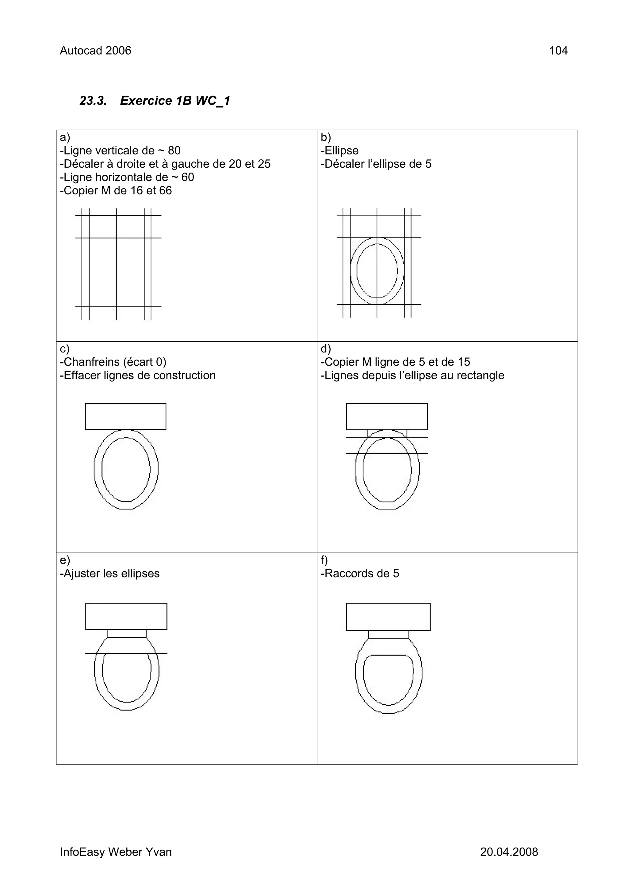 Autocad 2006                                                                             104



   23.3.    Exercice 1B WC_1

a)                                          b)
-Ligne verticale de ~ 80                    -Ellipse
-Décaler à droite et à gauche de 20 et 25   -Décaler l’ellipse de 5
-Ligne horizontale de ~ 60
-Copier M de 16 et 66




c)                                          d)
-Chanfreins (écart 0)                       -Copier M ligne de 5 et de 15
-Effacer lignes de construction             -Lignes depuis l’ellipse au rectangle




e)                                          f)
-Ajuster les ellipses                       -Raccords de 5




InfoEasy Weber Yvan                                                         20.04.2008
 