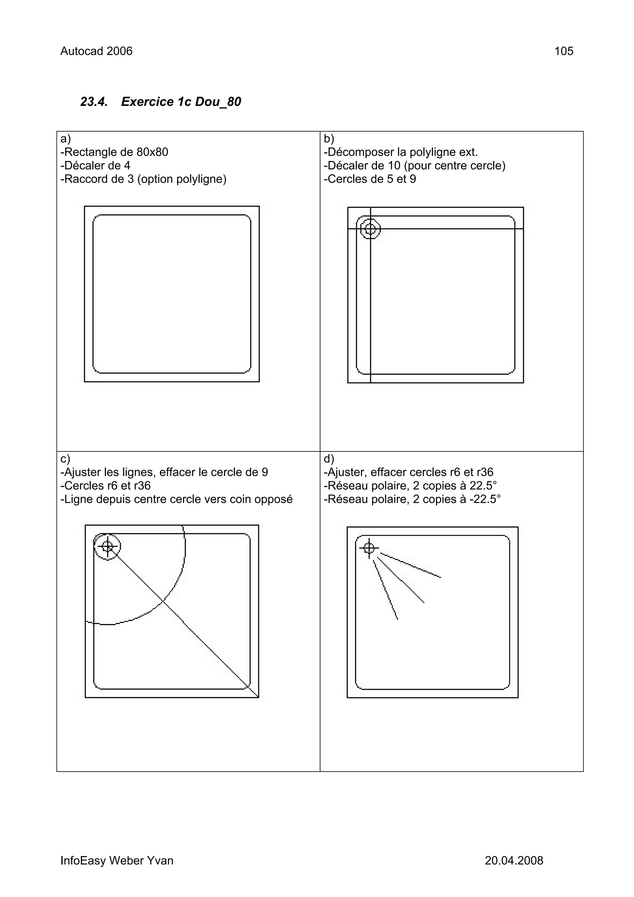 Autocad 2006                                                                               105



   23.4.   Exercice 1c Dou_80

a)                                             b)
-Rectangle de 80x80                            -Décomposer la polyligne ext.
-Décaler de 4                                  -Décaler de 10 (pour centre cercle)
-Raccord de 3 (option polyligne)               -Cercles de 5 et 9




c)                                             d)
-Ajuster les lignes, effacer le cercle de 9    -Ajuster, effacer cercles r6 et r36
-Cercles r6 et r36                             -Réseau polaire, 2 copies à 22.5°
-Ligne depuis centre cercle vers coin opposé   -Réseau polaire, 2 copies à -22.5°




InfoEasy Weber Yvan                                                           20.04.2008
 