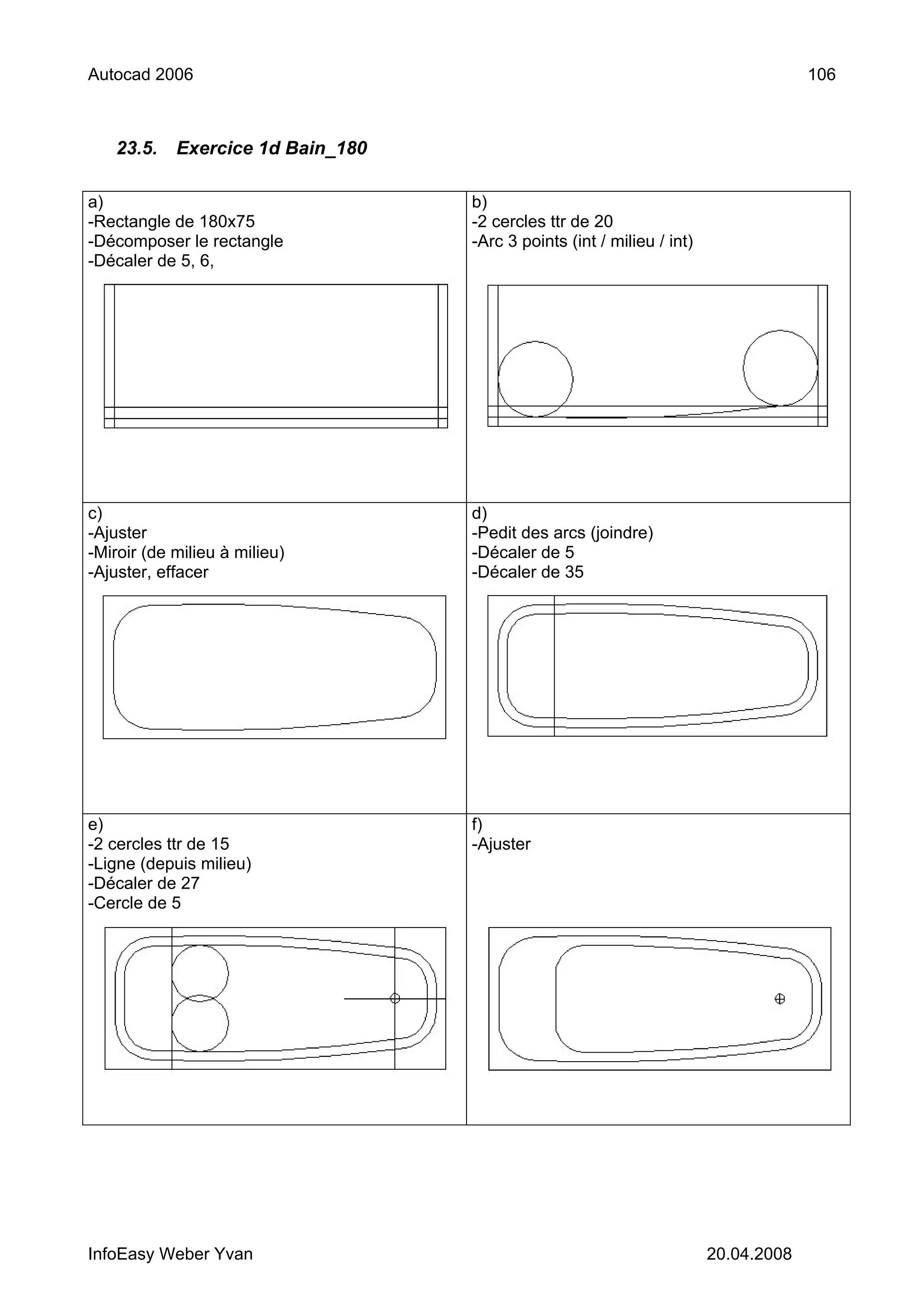 Autocad 2006                                                                         106



   23.5.    Exercice 1d Bain_180

a)                                 b)
-Rectangle de 180x75               -2 cercles ttr de 20
-Décomposer le rectangle           -Arc 3 points (int / milieu / int)
-Décaler de 5, 6,




c)                                 d)
-Ajuster                           -Pedit des arcs (joindre)
-Miroir (de milieu à milieu)       -Décaler de 5
-Ajuster, effacer                  -Décaler de 35




e)                                 f)
-2 cercles ttr de 15               -Ajuster
-Ligne (depuis milieu)
-Décaler de 27
-Cercle de 5




InfoEasy Weber Yvan                                                     20.04.2008
 