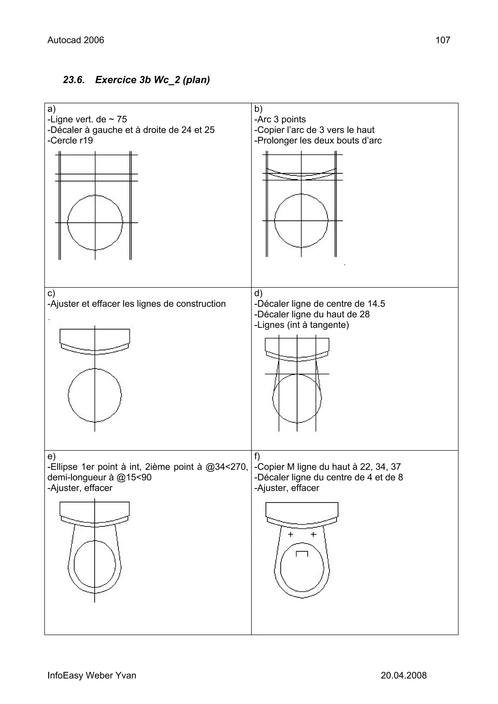 Autocad 2006                                                                                 107



   23.6.    Exercice 3b Wc_2 (plan)

a)                                                b)
-Ligne vert. de ~ 75                              -Arc 3 points
-Décaler à gauche et à droite de 24 et 25         -Copier l’arc de 3 vers le haut
-Cercle r19                                       -Prolonger les deux bouts d’arc




c)                                                d)
-Ajuster et effacer les lignes de construction    -Décaler ligne de centre de 14.5
                                                  -Décaler ligne du haut de 28
                                                  -Lignes (int à tangente)




e)                                               f)
-Ellipse 1er point à int, 2ième point à @34<270, -Copier M ligne du haut à 22, 34, 37
demi-longueur à @15<90                           -Décaler ligne du centre de 4 et de 8
-Ajuster, effacer                                -Ajuster, effacer




InfoEasy Weber Yvan                                                             20.04.2008
 