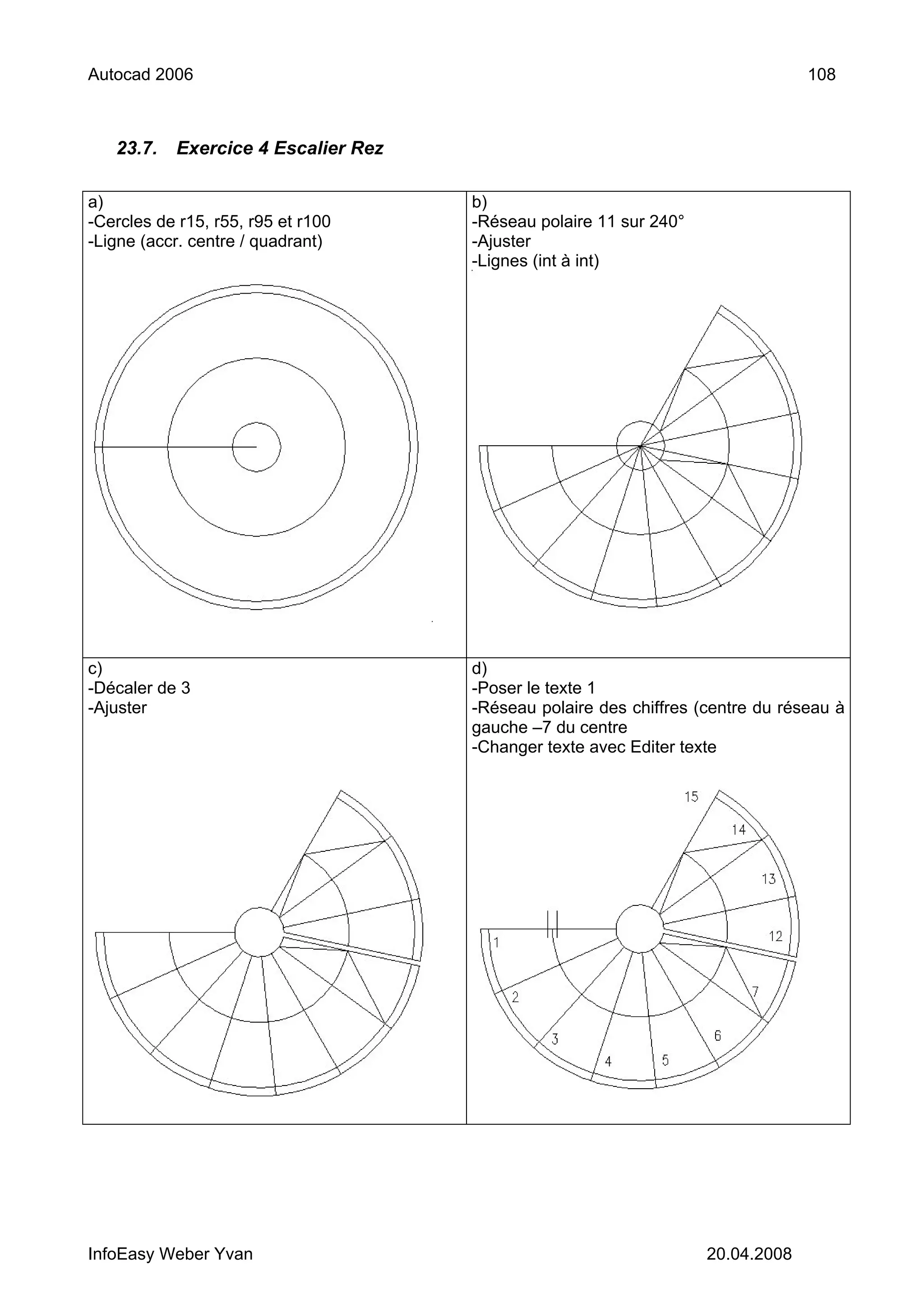 Autocad 2006                                                                    108



   23.7.   Exercice 4 Escalier Rez

a)                                   b)
-Cercles de r15, r55, r95 et r100    -Réseau polaire 11 sur 240°
-Ligne (accr. centre / quadrant)     -Ajuster
                                     -Lignes (int à int)




c)                                   d)
-Décaler de 3                        -Poser le texte 1
-Ajuster                             -Réseau polaire des chiffres (centre du réseau à
                                     gauche –7 du centre
                                     -Changer texte avec Editer texte




InfoEasy Weber Yvan                                                20.04.2008
 