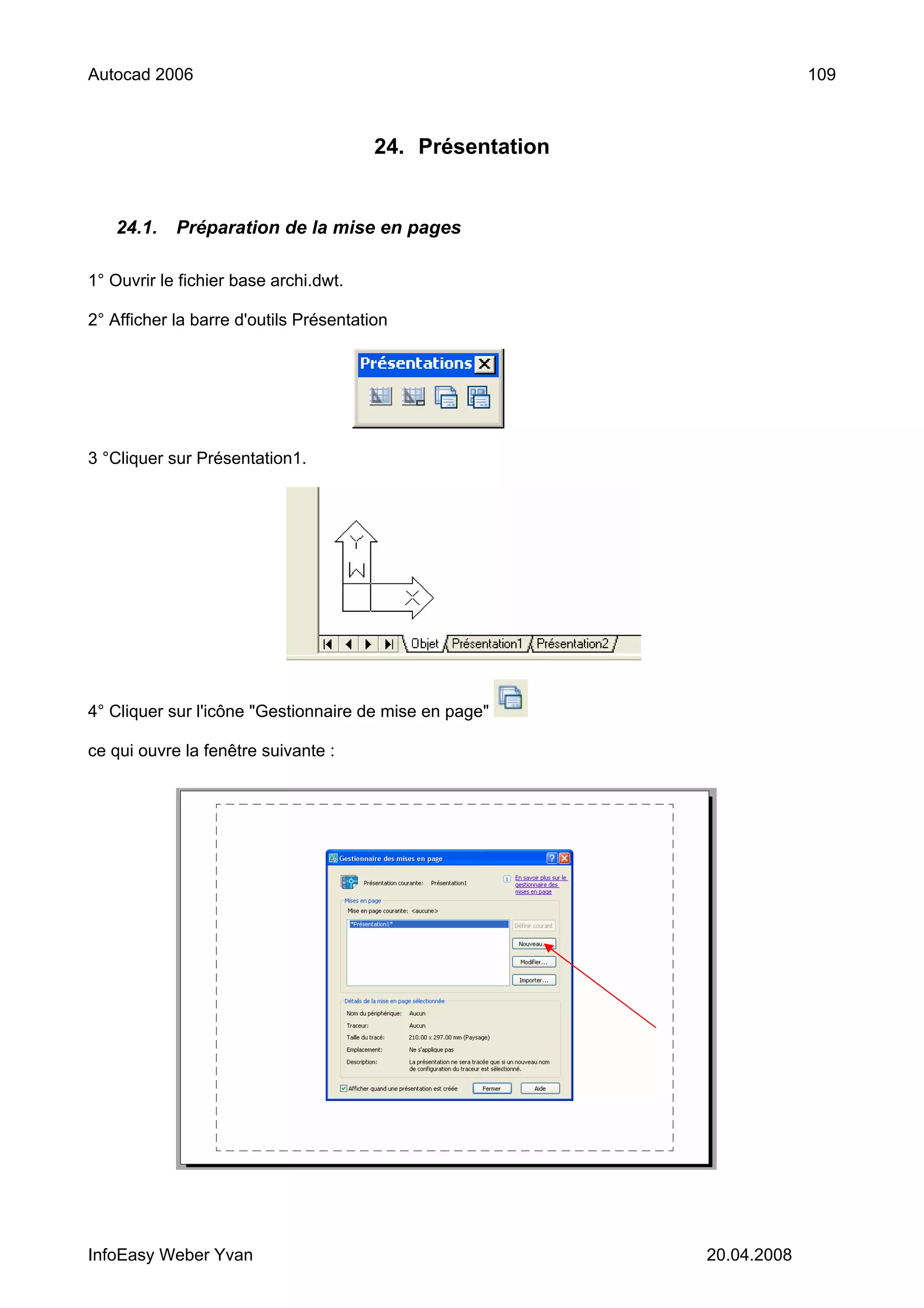 Autocad 2006                                                            109



                                        24. Présentation


   24.1.    Préparation de la mise en pages

1° Ouvrir le fichier base archi.dwt.

2° Afficher la barre d'outils Présentation




3 °Cliquer sur Présentation1.




4° Cliquer sur l'icône "Gestionnaire de mise en page"

ce qui ouvre la fenêtre suivante :




InfoEasy Weber Yvan                                        20.04.2008
 