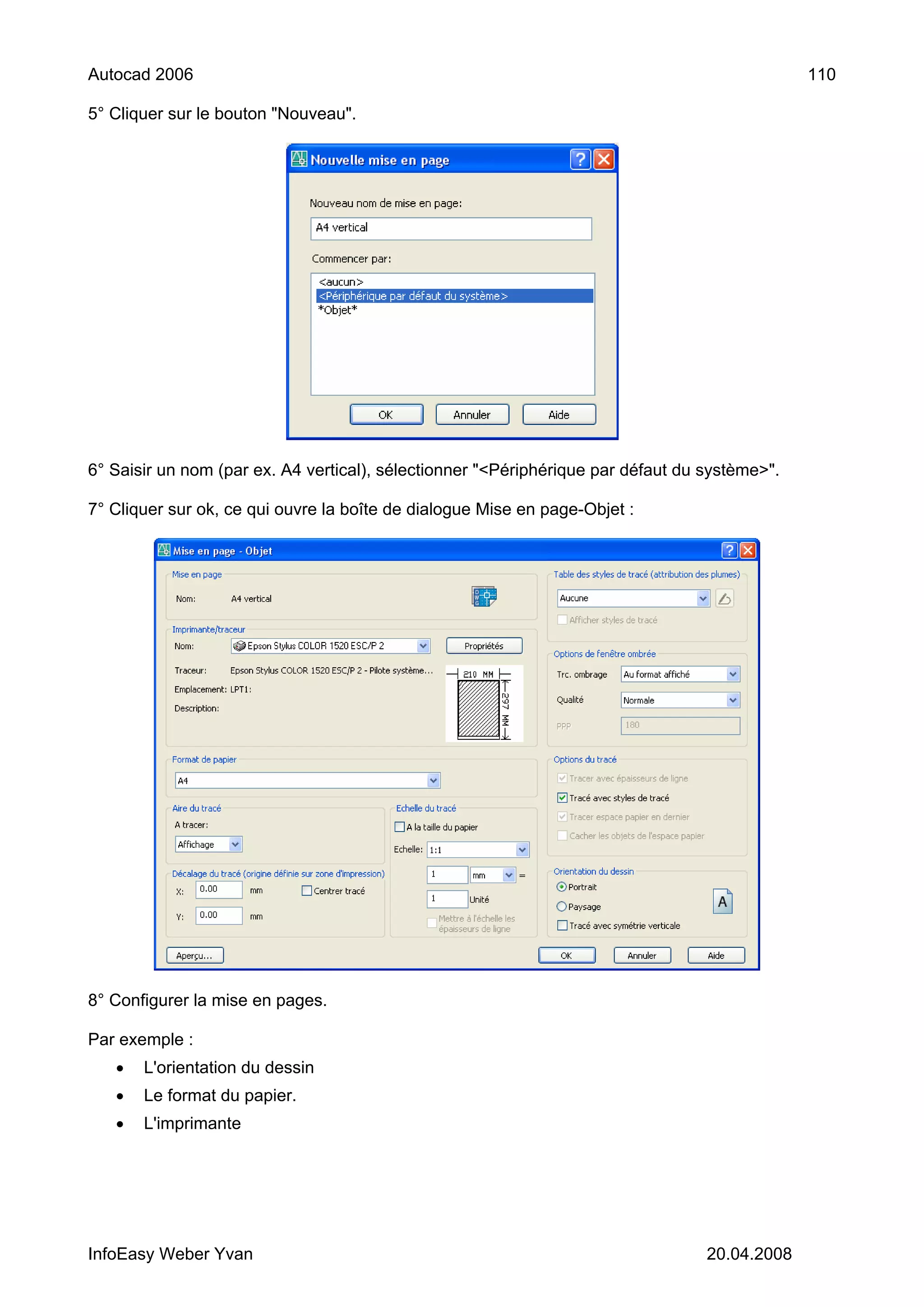 Autocad 2006                                                                                   110

5° Cliquer sur le bouton "Nouveau".




6° Saisir un nom (par ex. A4 vertical), sélectionner "<Périphérique par défaut du système>".

7° Cliquer sur ok, ce qui ouvre la boîte de dialogue Mise en page-Objet :




8° Configurer la mise en pages.

Par exemple :
   •   L'orientation du dessin
   •   Le format du papier.
   •   L'imprimante




InfoEasy Weber Yvan                                                               20.04.2008
 
