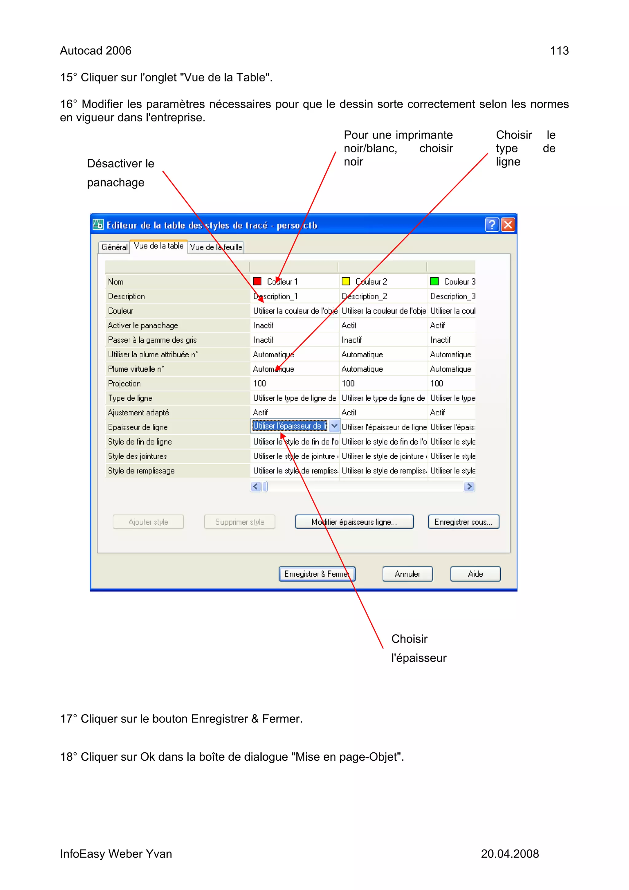 Autocad 2006                                                                               113

15° Cliquer sur l'onglet "Vue de la Table".

16° Modifier les paramètres nécessaires pour que le dessin sorte correctement selon les normes
en vigueur dans l'entreprise.
                                                      Pour une imprimante       Choisir le
                                                      noir/blanc,   choisir     type    de
     Désactiver le                                    noir                      ligne
     panachage




                                                               Choisir
                                                               l'épaisseur




17° Cliquer sur le bouton Enregistrer & Fermer.


18° Cliquer sur Ok dans la boîte de dialogue "Mise en page-Objet".




InfoEasy Weber Yvan                                                           20.04.2008
 