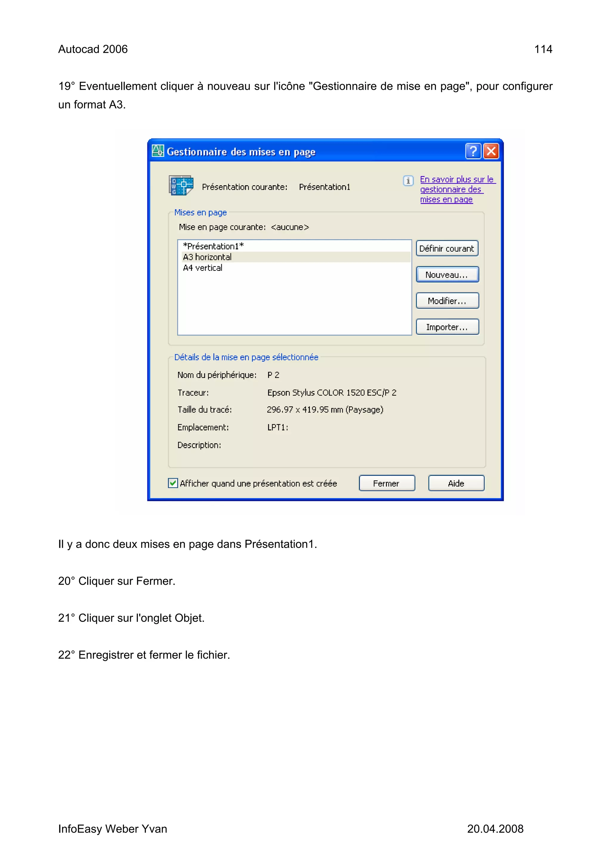 Autocad 2006                                                                                114


19° Eventuellement cliquer à nouveau sur l'icône "Gestionnaire de mise en page", pour configurer
un format A3.




Il y a donc deux mises en page dans Présentation1.


20° Cliquer sur Fermer.


21° Cliquer sur l'onglet Objet.


22° Enregistrer et fermer le fichier.




InfoEasy Weber Yvan                                                            20.04.2008
 