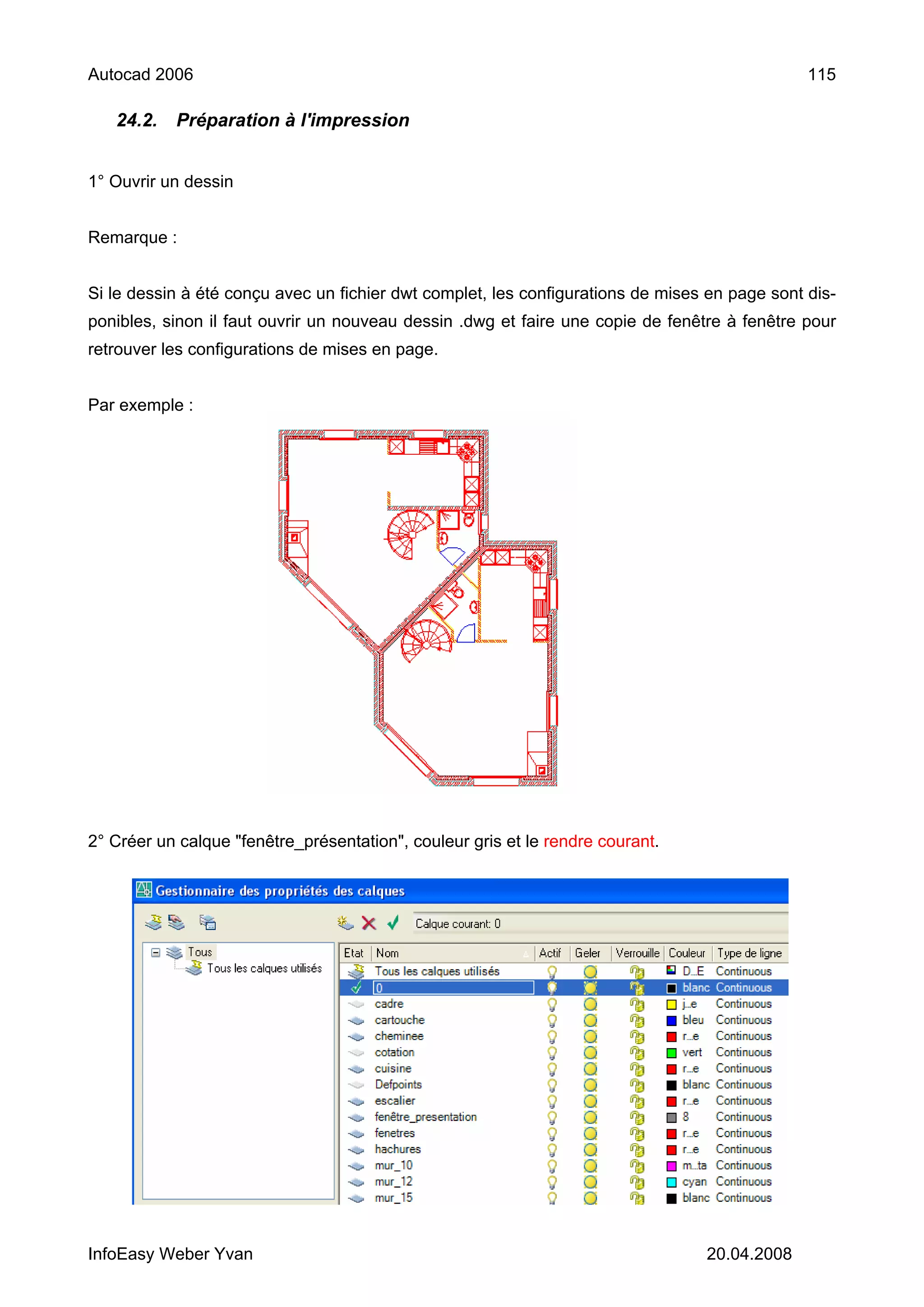Autocad 2006                                                                                   115

   24.2.   Préparation à l'impression


1° Ouvrir un dessin


Remarque :


Si le dessin à été conçu avec un fichier dwt complet, les configurations de mises en page sont dis-
ponibles, sinon il faut ouvrir un nouveau dessin .dwg et faire une copie de fenêtre à fenêtre pour
retrouver les configurations de mises en page.


Par exemple :




2° Créer un calque "fenêtre_présentation", couleur gris et le rendre courant.




InfoEasy Weber Yvan                                                              20.04.2008
 