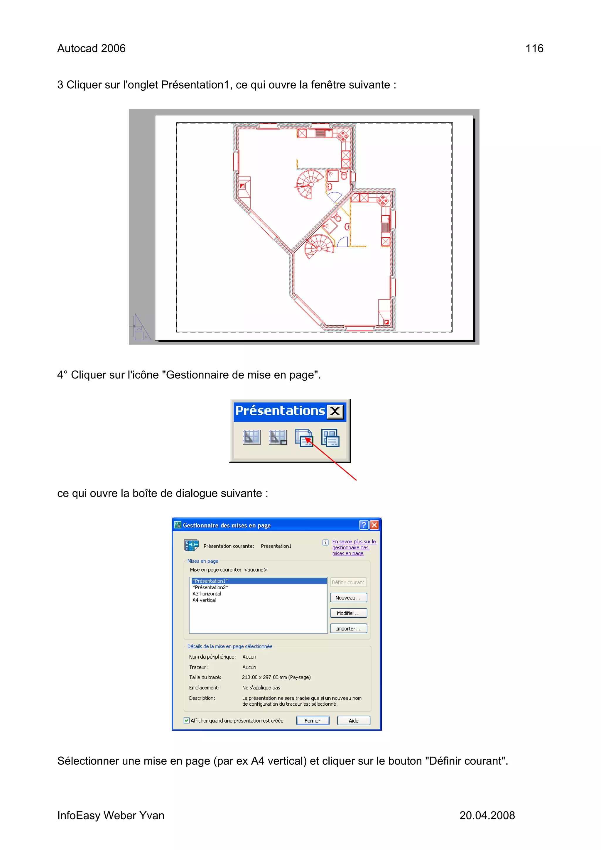 Autocad 2006                                                                                     116


3 Cliquer sur l'onglet Présentation1, ce qui ouvre la fenêtre suivante :




4° Cliquer sur l'icône "Gestionnaire de mise en page".




ce qui ouvre la boîte de dialogue suivante :




Sélectionner une mise en page (par ex A4 vertical) et cliquer sur le bouton "Définir courant".



InfoEasy Weber Yvan                                                                20.04.2008
 