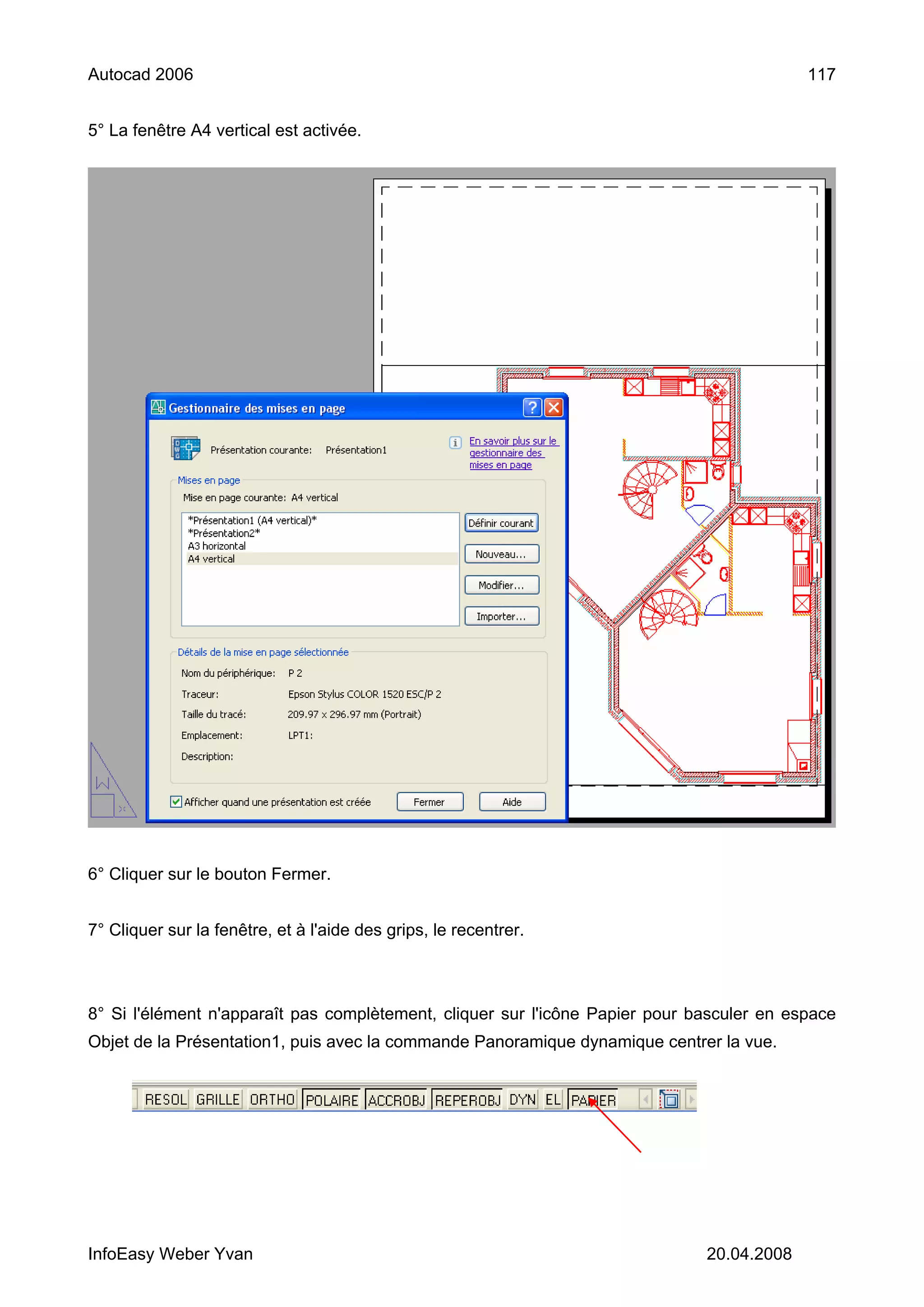 Autocad 2006                                                                               117


5° La fenêtre A4 vertical est activée.




6° Cliquer sur le bouton Fermer.


7° Cliquer sur la fenêtre, et à l'aide des grips, le recentrer.



8° Si l'élément n'apparaît pas complètement, cliquer sur l'icône Papier pour basculer en espace
Objet de la Présentation1, puis avec la commande Panoramique dynamique centrer la vue.




InfoEasy Weber Yvan                                                           20.04.2008
 