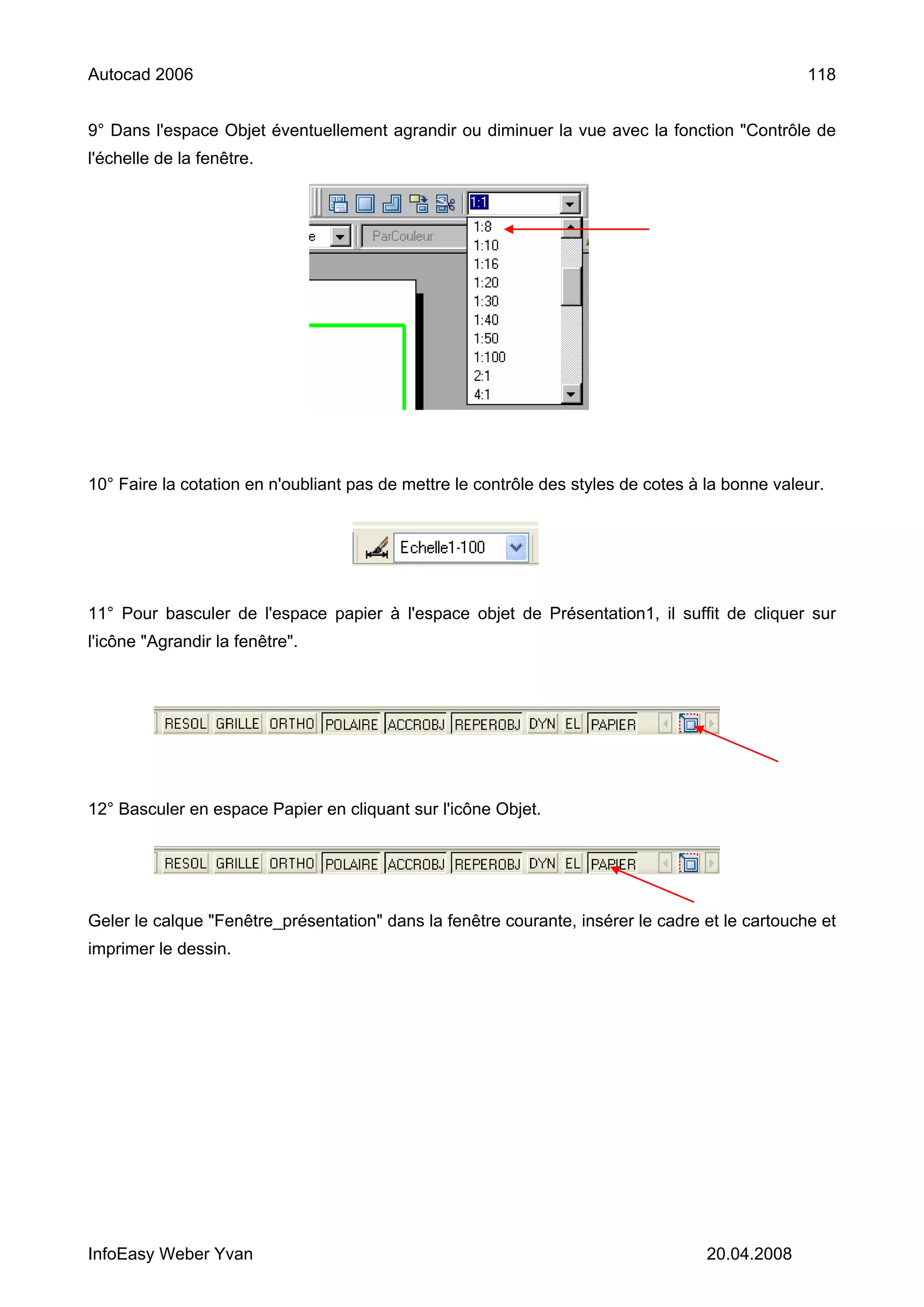 Autocad 2006                                                                                     118


9° Dans l'espace Objet éventuellement agrandir ou diminuer la vue avec la fonction "Contrôle de
l'échelle de la fenêtre.




10° Faire la cotation en n'oubliant pas de mettre le contrôle des styles de cotes à la bonne valeur.




11° Pour basculer de l'espace papier à l'espace objet de Présentation1, il suffit de cliquer sur
l'icône "Agrandir la fenêtre".




12° Basculer en espace Papier en cliquant sur l'icône Objet.




Geler le calque "Fenêtre_présentation" dans la fenêtre courante, insérer le cadre et le cartouche et
imprimer le dessin.




InfoEasy Weber Yvan                                                                 20.04.2008
 