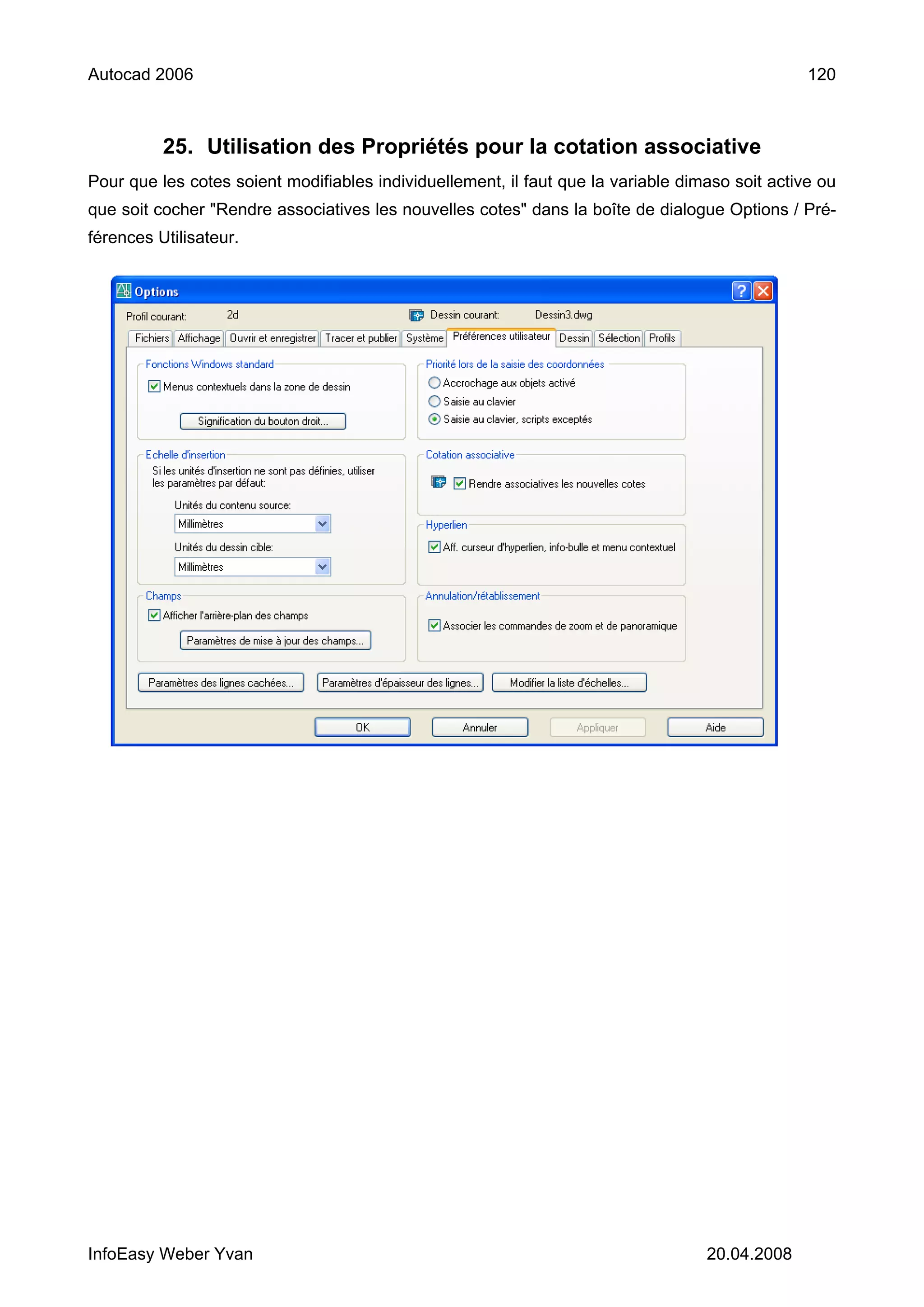 Autocad 2006                                                                                     120



          25. Utilisation des Propriétés pour la cotation associative
Pour que les cotes soient modifiables individuellement, il faut que la variable dimaso soit active ou
que soit cocher "Rendre associatives les nouvelles cotes" dans la boîte de dialogue Options / Pré-
férences Utilisateur.




InfoEasy Weber Yvan                                                                20.04.2008
 