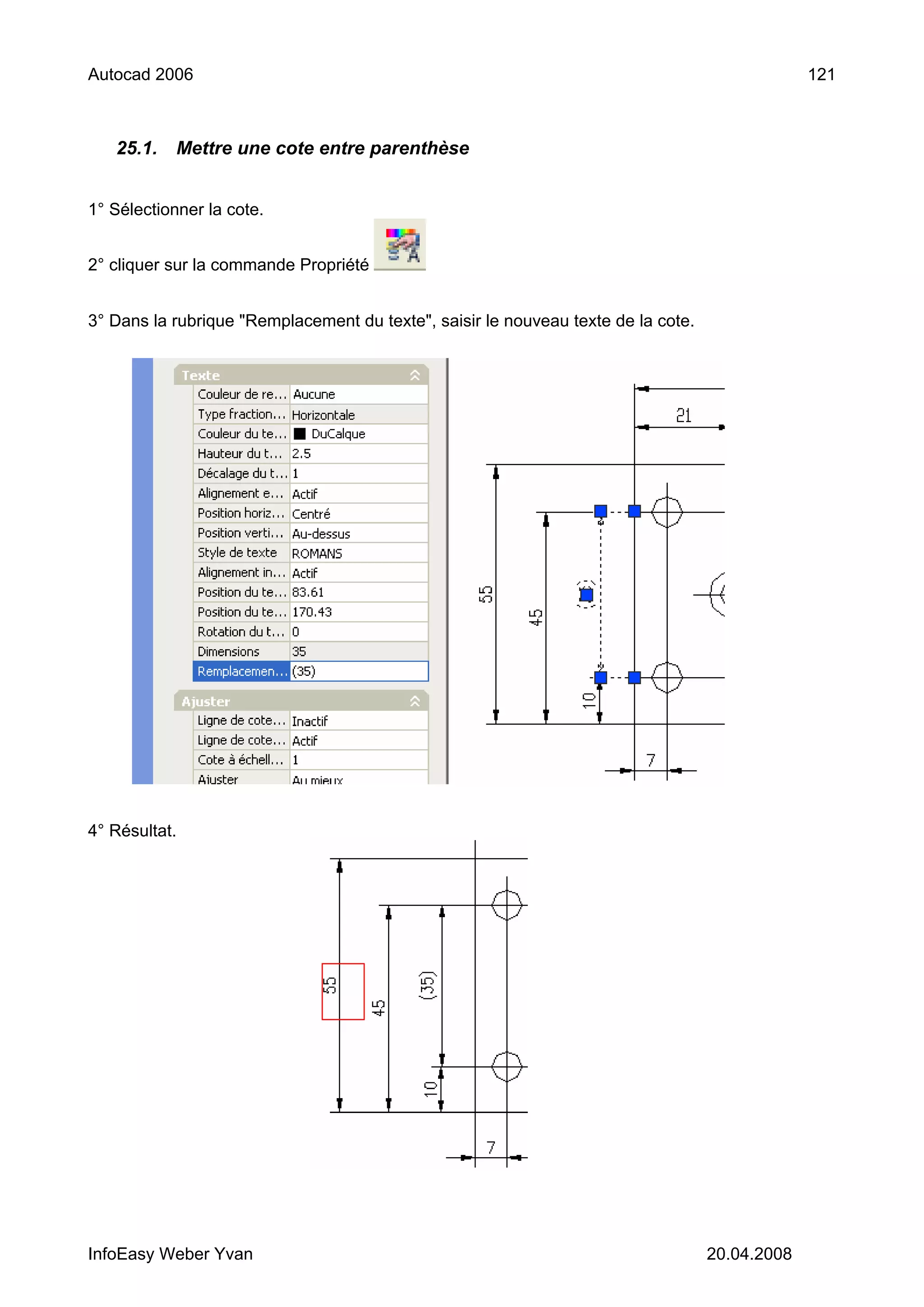Autocad 2006                                                                                    121



   25.1.    Mettre une cote entre parenthèse


1° Sélectionner la cote.


2° cliquer sur la commande Propriété


3° Dans la rubrique "Remplacement du texte", saisir le nouveau texte de la cote.




4° Résultat.




InfoEasy Weber Yvan                                                                20.04.2008
 