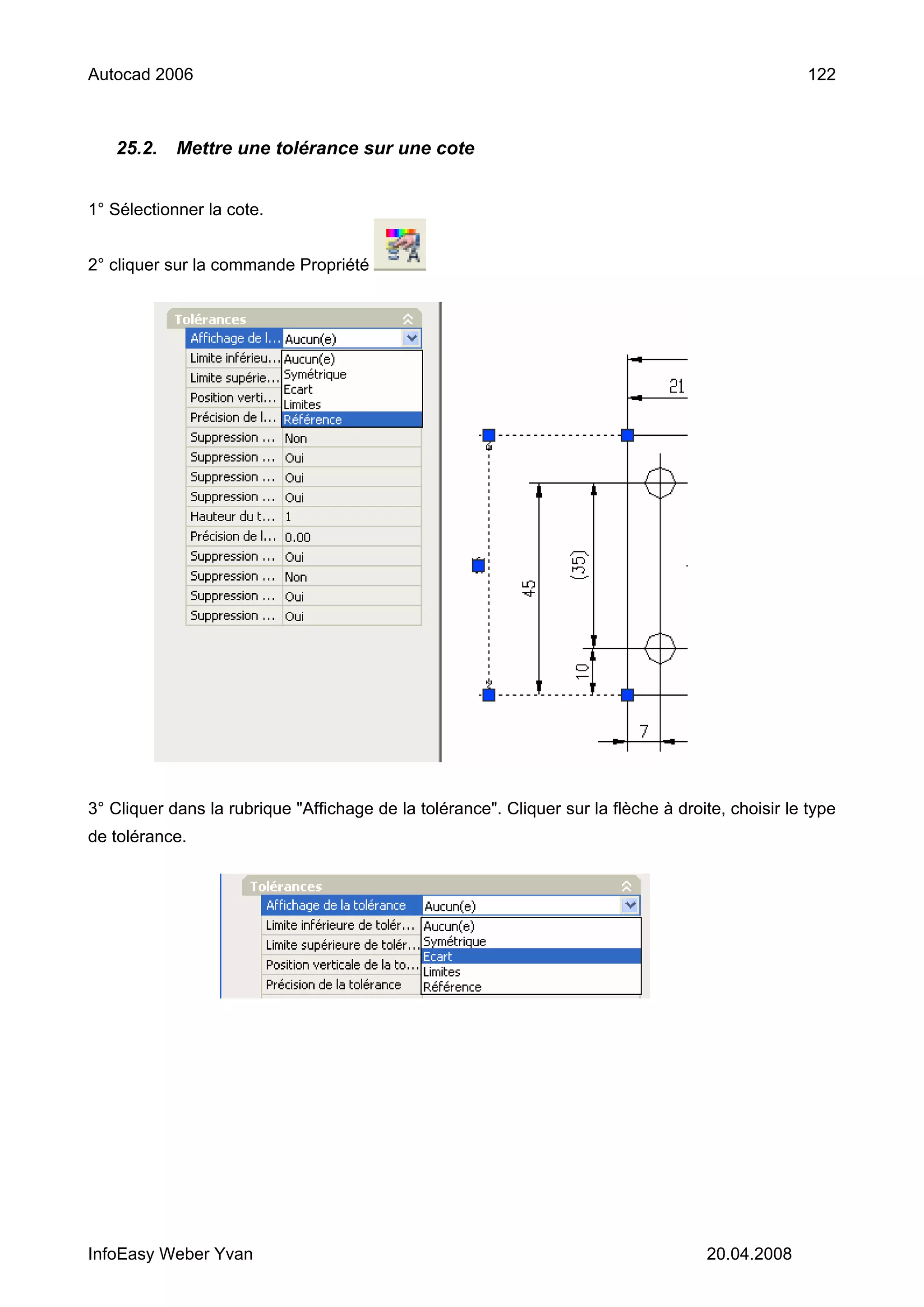 Autocad 2006                                                                                        122



   25.2.    Mettre une tolérance sur une cote


1° Sélectionner la cote.


2° cliquer sur la commande Propriété




3° Cliquer dans la rubrique "Affichage de la tolérance". Cliquer sur la flèche à droite, choisir le type
de tolérance.




InfoEasy Weber Yvan                                                                   20.04.2008
 