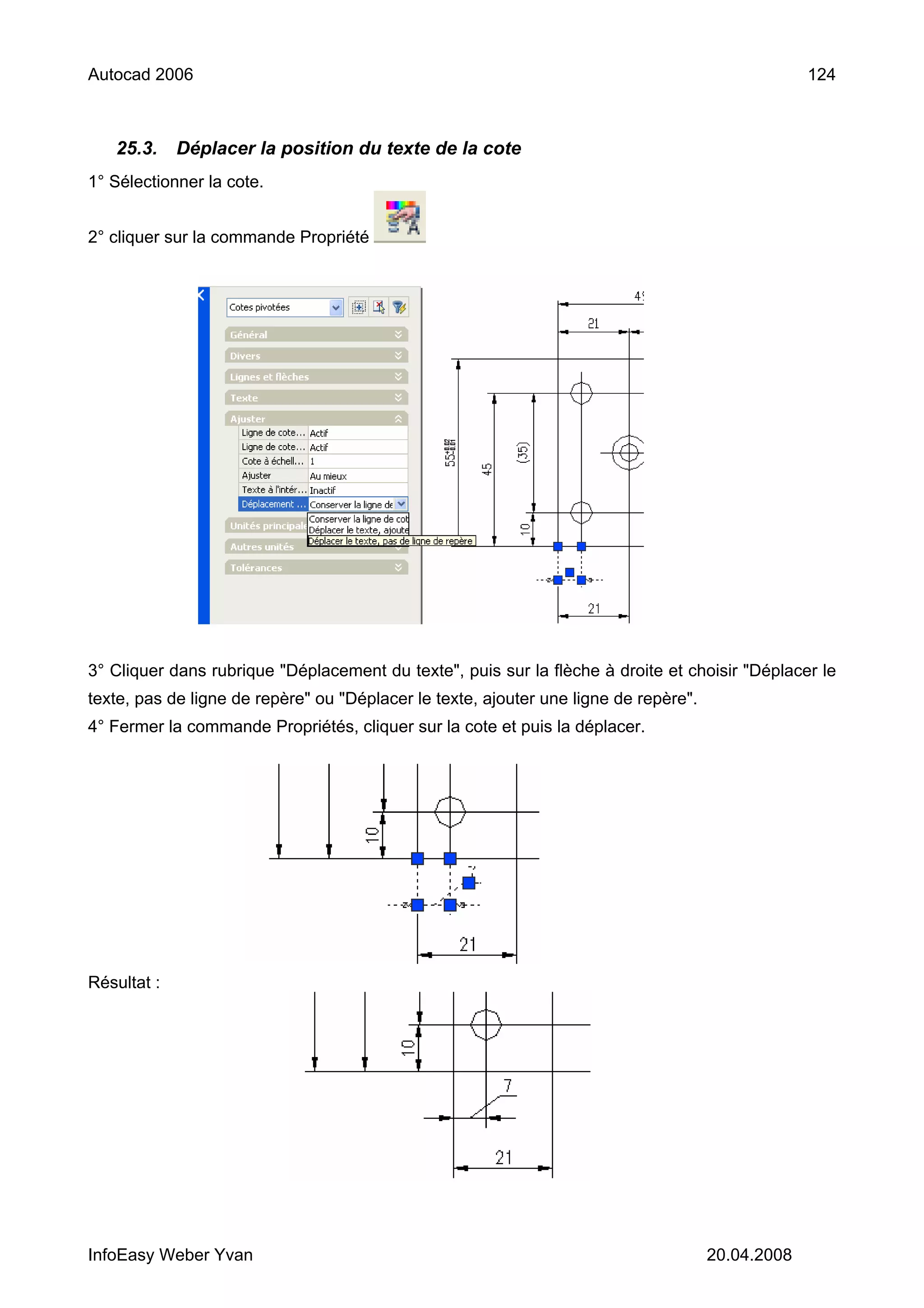 Autocad 2006                                                                                       124



   25.3.     Déplacer la position du texte de la cote
1° Sélectionner la cote.


2° cliquer sur la commande Propriété




3° Cliquer dans rubrique "Déplacement du texte", puis sur la flèche à droite et choisir "Déplacer le
texte, pas de ligne de repère" ou "Déplacer le texte, ajouter une ligne de repère".
4° Fermer la commande Propriétés, cliquer sur la cote et puis la déplacer.




Résultat :




InfoEasy Weber Yvan                                                                   20.04.2008
 