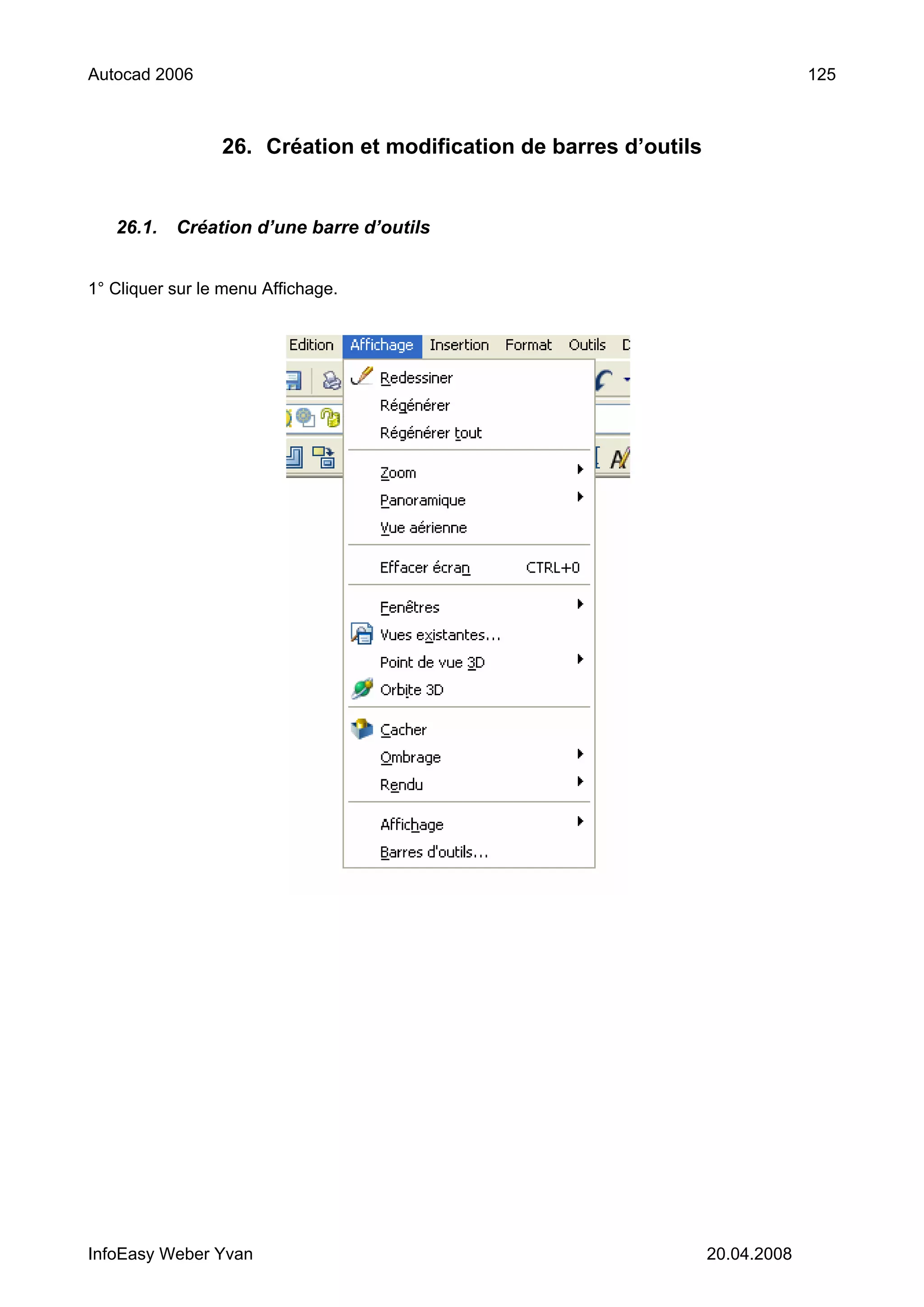 Autocad 2006                                                                    125



                 26. Création et modification de barres d’outils


   26.1.   Création d’une barre d’outils


1° Cliquer sur le menu Affichage.




InfoEasy Weber Yvan                                                20.04.2008
 